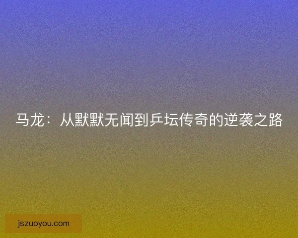 马龙：从默默无闻到乒坛传奇的逆袭之路