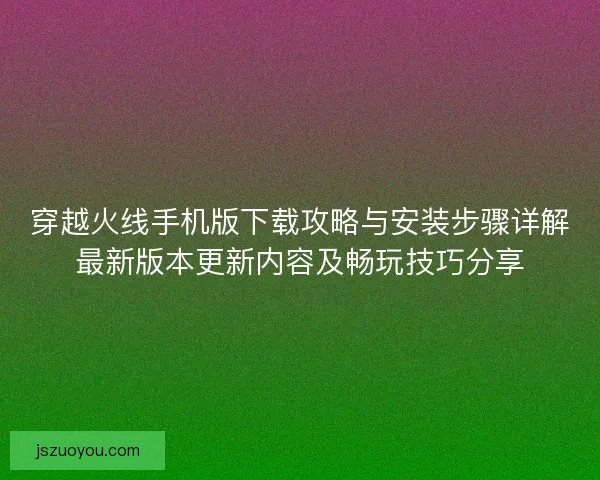 穿越火线手机版下载攻略与安装步骤详解最新版本更新内容及畅玩技巧分享