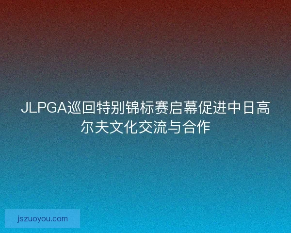 JLPGA巡回特别锦标赛启幕促进中日高尔夫文化交流与合作