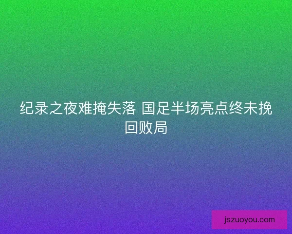 纪录之夜难掩失落 国足半场亮点终未挽回败局
