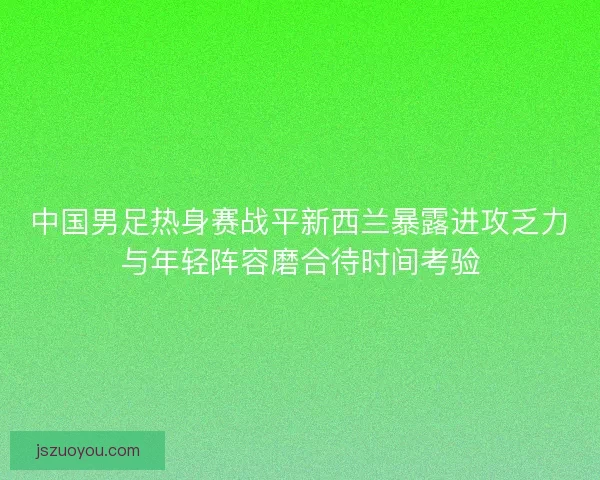 中国男足热身赛战平新西兰暴露进攻乏力与年轻阵容磨合待时间考验